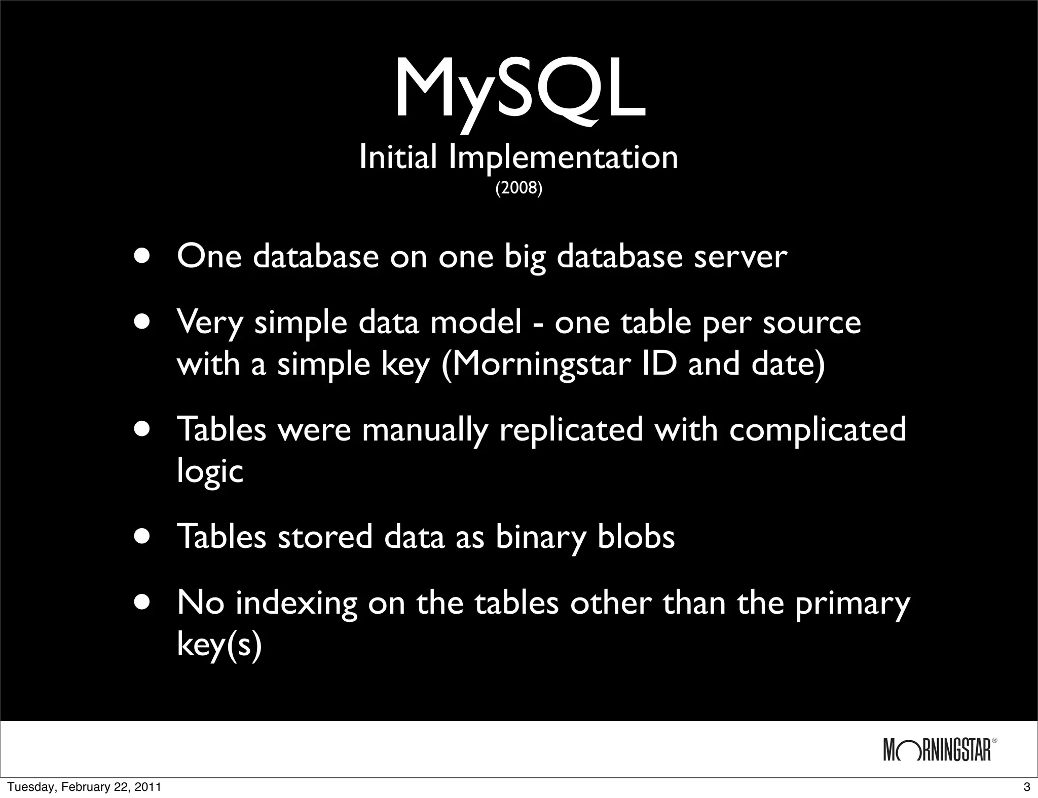 MySQL
                                         Initial Implementation
                                                  (2008)



                    •        One database on one big database server

                    •        Very simple data model - one table per source
                             with a simple key (Morningstar ID and date)

                    •        Tables were manually replicated with complicated
                             logic

                    •        Tables stored data as binary blobs

                    •        No indexing on the tables other than the primary
                             key(s)


Tuesday, February 22, 2011                                                      3
 