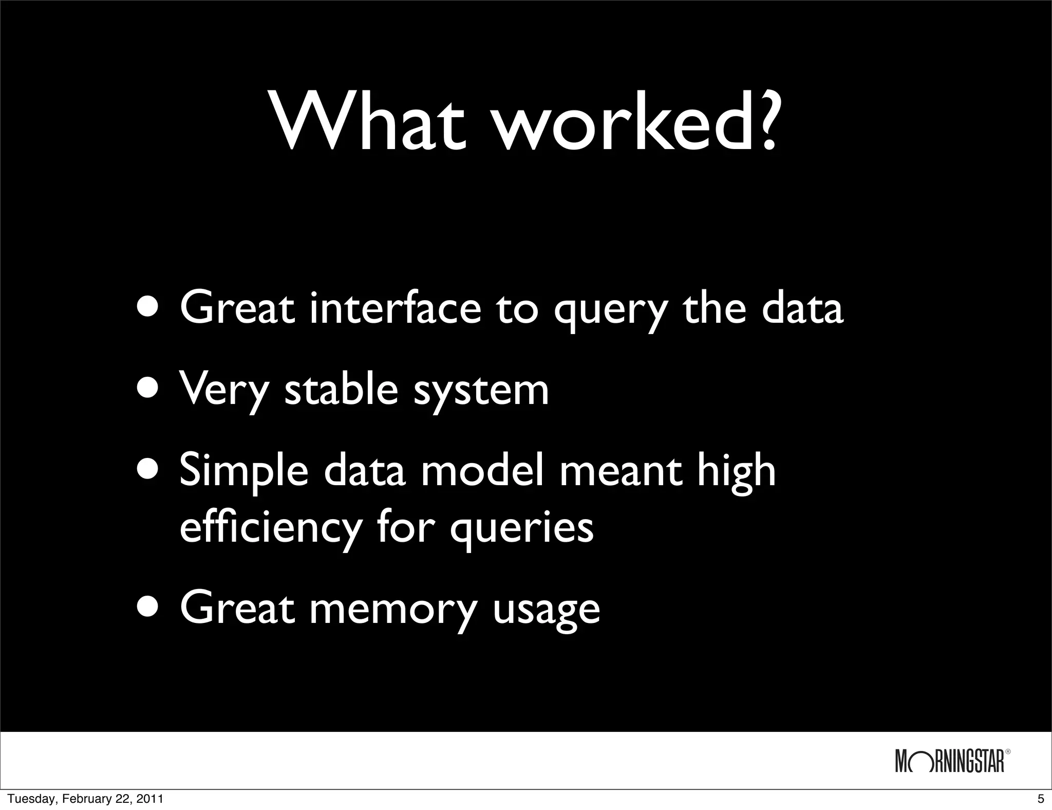 What worked?

                    • Great interface to query the data
                    • Very stable system
                    • Simple data model meant high
                             efﬁciency for queries
                    • Great memory usage
Tuesday, February 22, 2011                                5
 