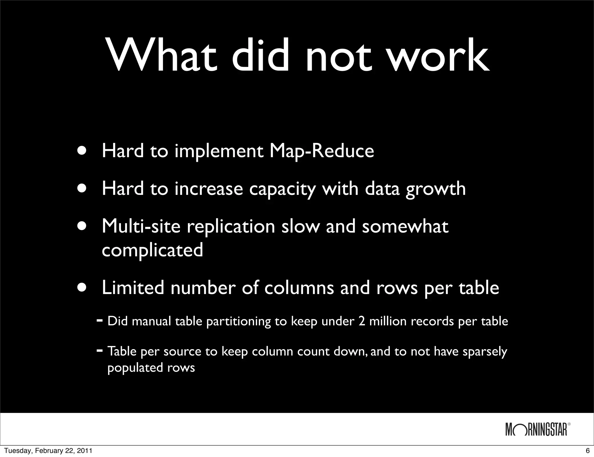 What did not work
                    •         Hard to implement Map-Reduce

                    •         Hard to increase capacity with data growth

                    •         Multi-site replication slow and somewhat
                              complicated

                    •         Limited number of columns and rows per table
                             - Did manual table partitioning to keep under 2 million records per table
                             - Table per source to keep column count down, and to not have sparsely
                               populated rows




Tuesday, February 22, 2011                                                                               6
 