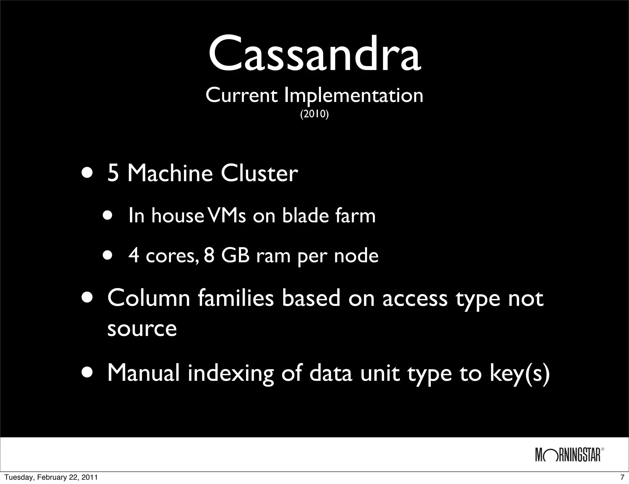 Cassandra
                                         Current Implementation
                                                  (2010)




                    • 5 Machine Cluster
                             •   In house VMs on blade farm

                             •   4 cores, 8 GB ram per node

                    • Column families based on access type not
                             source
                    • Manual indexing of data unit type to key(s)

Tuesday, February 22, 2011                                          7
 