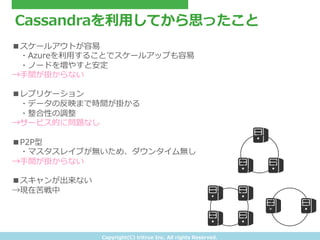 Copyright(C) &nbsp;tritrue &nbsp;Inc. &nbsp;All &nbsp;rights &nbsp;Reserved.
Cassandraを利利⽤用してから思ったこと
■スケールアウトが容易易
&emsp;　・Azureを利利⽤用することでスケールアップも容易易
&emsp;　・ノードを増やすと安定
&rarr;⼿手間が掛からない
■レプリケーション
&emsp;　・データの反映まで時間が掛かる
&emsp;　・整合性の調整
&rarr;サービス的に問題なし
■P2P型
&emsp;　・マスタスレイブが無いため、ダウンタイム無し
&rarr;⼿手間が掛からない
■スキャンが出来ない
&rarr;現在苦戦中
 