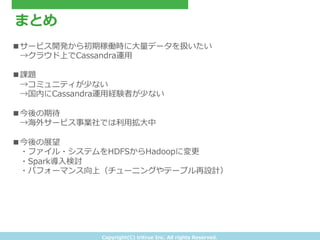 Copyright(C) &nbsp;tritrue &nbsp;Inc. &nbsp;All &nbsp;rights &nbsp;Reserved.
まとめ
■サービス開発から初期稼働時に⼤大量量データを扱いたい
&emsp;　&rarr;クラウド上でCassandra運⽤用
■課題
&emsp;　&rarr;コミュニティが少ない
&emsp;　&rarr;国内にCassandra運⽤用経験者が少ない
■今後の期待
&emsp;　&rarr;海外サービス事業社では利利⽤用拡⼤大中
■今後の展望
&emsp;　・ファイル・システムをHDFSからHadoopに変更更
&emsp;　・Spark導⼊入検討
&emsp;　・パフォーマンス向上（チューニングやテーブル再設計）
 