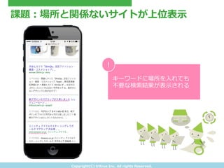 Copyright(C) &nbsp;tritrue &nbsp;Inc. &nbsp;All &nbsp;rights &nbsp;Reserved.
課題：場所と関係ないサイトが上位表⽰示
キーワードに場所を⼊入れても
不不要な検索索結果が表⽰示される
!
 