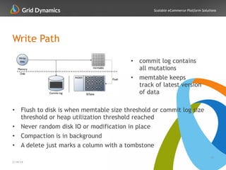 Scalable eCommerce Platform Solutions
Write Path
!
!
!
!
!
!
• Flush to disk is when memtable size threshold or commit log size
threshold or heap utilization threshold reached
• Never random disk IO or modification in place
• Compaction is in background
• A delete just marks a column with a tombstone
13
2/14/14
!
• commit log contains
all mutations
• memtable keeps
track of latest version
of data
 