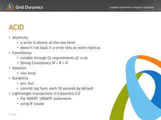 Scalable eCommerce Platform Solutions
ACID
• Atomicity
• a write is atomic at the row-level
• doesn’t roll back if a write fails on some replicas
• Consistency
• tunable through CL requirements (C vs A)
• Strong Consistency W + R > N
• Isolation
• row-level
• Durability
• yes, but
• commit log fsync each 10 seconds by default
• Lightweight transactions in Cassandra 2.0
• For INSERT, UPDATE statements
• using IF clause
15
2/14/14
 