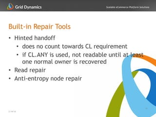Scalable eCommerce Platform Solutions
Built-in Repair Tools
• Hinted handoff
• does no count towards CL requirement
• if CL.ANY is used, not readable until at least
one normal owner is recovered
• Read repair
• Anti-entropy node repair
16
2/14/14
 