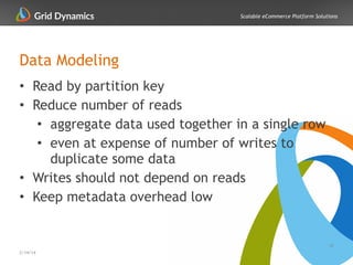 Scalable eCommerce Platform Solutions
Data Modeling
• Read by partition key
• Reduce number of reads
• aggregate data used together in a single row
• even at expense of number of writes to
duplicate some data
• Writes should not depend on reads
• Keep metadata overhead low
18
2/14/14
 