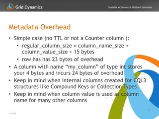 Scalable eCommerce Platform Solutions
Metadata Overhead
• Simple case (no TTL or not a Counter column ):
• regular_column_size = column_name_size +
column_value_size + 15 bytes
• row has has 23 bytes of overhead
• A column with name “my_column” of type int stores
your 4 bytes and incurs 24 bytes of overhead
• Keep in mind when internal columns created for CQL3
structures like Compound Keys or Collection Types
• Keep in mind when column value is used as column
name for many other columns
27
2/14/14
 