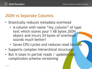 Scalable eCommerce Platform Solutions
JSON vs Separate Columns
• Drastically reduces metadata overhead
• A column with name “my_column” of type
text which stores your 1 kB bytes JSON
object and incurs 24 bytes of overhead
sounds much better!
• Saves CPU cycles and reduces read latency
• Supports complex hierarchical structures
• But it loses in partial reads / updates and
complicates schema versioning
28
2/14/14
 