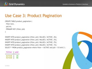 Scalable eCommerce Platform Solutions
Use Case 3: Product Pagination
31
2/14/14
CREATE TABLE product_pagination (
filter text,
pid int,
PRIMARY KEY (filter, pid)
)
!
INSERT INTO product_pagination (filter, pid ) VALUES ( 'ACTIVE', 45);
INSERT INTO product_pagination (filter, pid ) VALUES ( 'ACTIVE', 25);
INSERT INTO product_pagination (filter, pid ) VALUES ( 'ACTIVE', 75);
INSERT INTO product_pagination (filter, pid ) VALUES ( 'ACTIVE', 15);
SELECT * FROM product_pagination where filter = 'ACTIVE' and pid > 15 limit 2 ;
!
filter | pid
--------+-----
ACTIVE | 25
ACTIVE | 45
 