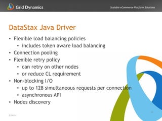 Scalable eCommerce Platform Solutions
DataStax Java Driver
• Flexible load balancing policies
• includes token aware load balancing
• Connection pooling
• Flexible retry policy
• can retry on other nodes
• or reduce CL requirement
• Non-blocking I/O
• up to 128 simultaneous requests per connection
• asynchronous API
• Nodes discovery
33
2/14/14
 