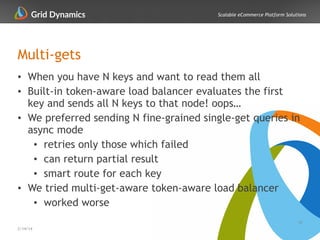 Scalable eCommerce Platform Solutions
Multi-gets
• When you have N keys and want to read them all
• Built-in token-aware load balancer evaluates the first
key and sends all N keys to that node! oops…
• We preferred sending N fine-grained single-get queries in
async mode
• retries only those which failed
• can return partial result
• smart route for each key
• We tried multi-get-aware token-aware load balancer
• worked worse
34
2/14/14
 