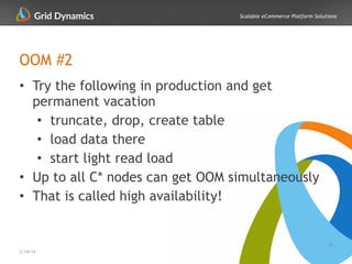 Scalable eCommerce Platform Solutions
OOM #2
• Try the following in production and get
permanent vacation
• truncate, drop, create table
• load data there
• start light read load
• Up to all C* nodes can get OOM simultaneously
• That is called high availability!
39
2/14/14
 