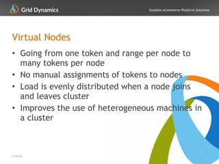 Scalable eCommerce Platform Solutions
Virtual Nodes
8
2/14/14
• Going from one token and range per node to
many tokens per node
• No manual assignments of tokens to nodes
• Load is evenly distributed when a node joins
and leaves cluster
• Improves the use of heterogeneous machines in
a cluster
 