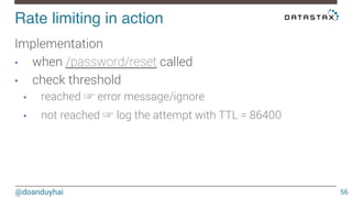 Rate limiting in action! 
@doanduyhai 
56 
Implementation 
• when /password/reset called 
• check threshold 
• reached ☞ error message/ignore 
• not reached ☞ log the attempt with TTL = 86400 
 