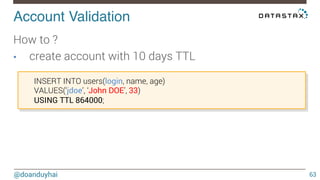Account Validation! 
@doanduyhai 
63 
How to ? 
• create account with 10 days TTL 
INSERT INTO users(login, name, age) 
VALUES(‘jdoe’, ‘John DOE’, 33) 
USING TTL 864000; 
 