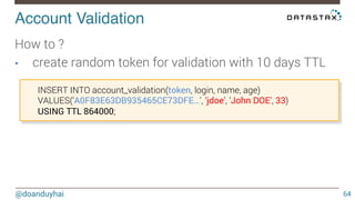 Account Validation! 
@doanduyhai 
64 
How to ? 
• create random token for validation with 10 days TTL 
INSERT INTO account_validation(token, login, name, age) 
VALUES(‘A0F83E63DB935465CE73DFE…’, ‘jdoe’, ‘John DOE’, 33) 
USING TTL 864000; 
 