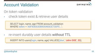 Account Validation! 
@doanduyhai 
65 
On token validation 
• check token exist & retrieve user details 
SELECT login, name, age FROM account_validation 
WHERE token = ‘A0F83E63DB935465CE73DFE…’; 
• re-insert durably user details without TTL 
INSERT INTO users(login, name, age) VALUES(‘jdoe’, ‘John DOE’, 33); 
 