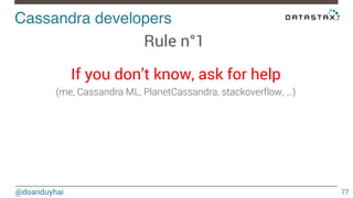 Cassandra developers! 
@doanduyhai 
77 
Rule n°1 
If you don’t know, ask for help 
(me, Cassandra ML, PlanetCassandra, stackoverflow, …) 
! 
 