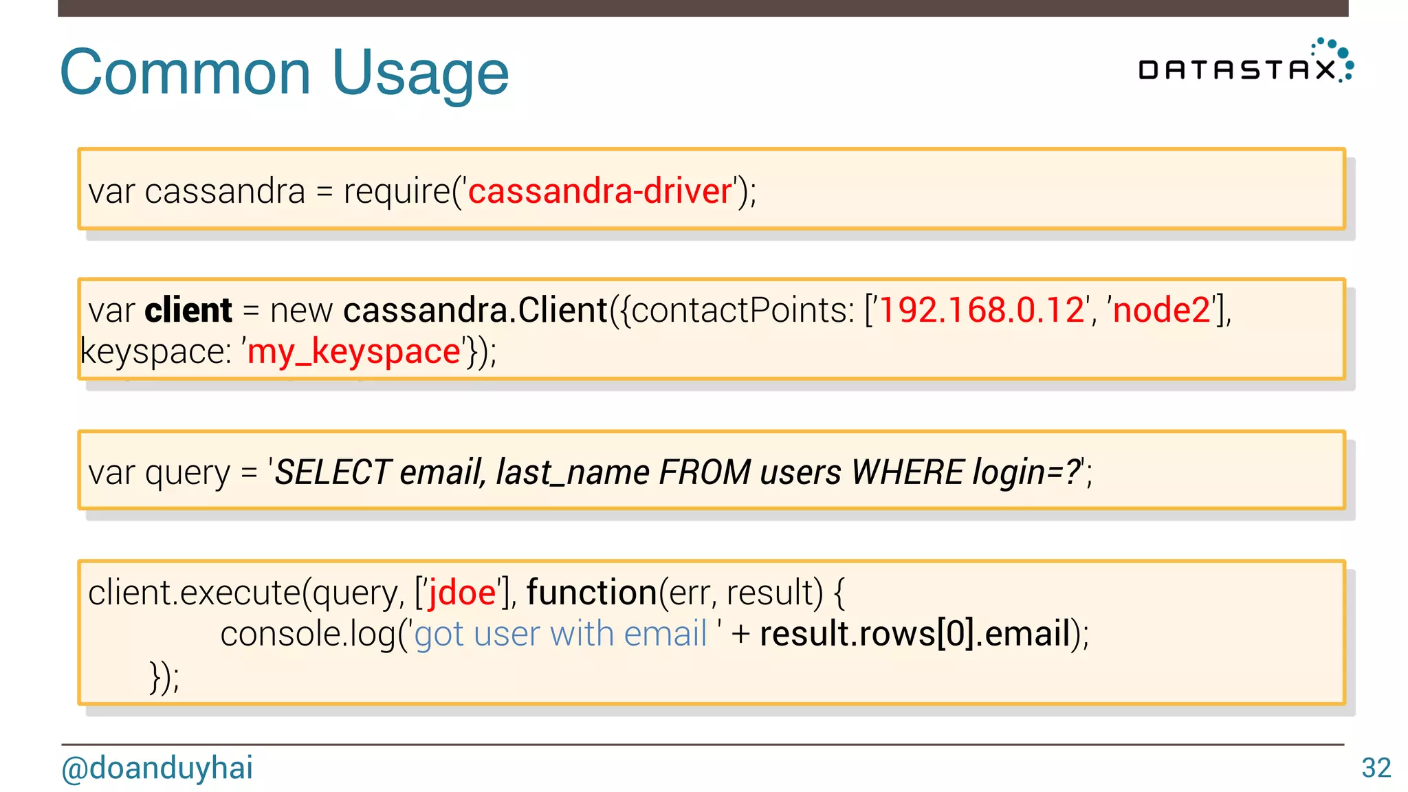 Common Usage! 
@doanduyhai 
32 
var cassandra = require('cassandra-driver'); 
var client = new cassandra.Client({contactPoints: [’192.168.0.12', ’node2'], 
keyspace: ’my_keyspace'}); 
var query = 'SELECT email, last_name FROM users WHERE login=?'; 
client.execute(query, [’jdoe'], function(err, result) { 
console.log('got user with email ' + result.rows[0].email); 
}); 
 