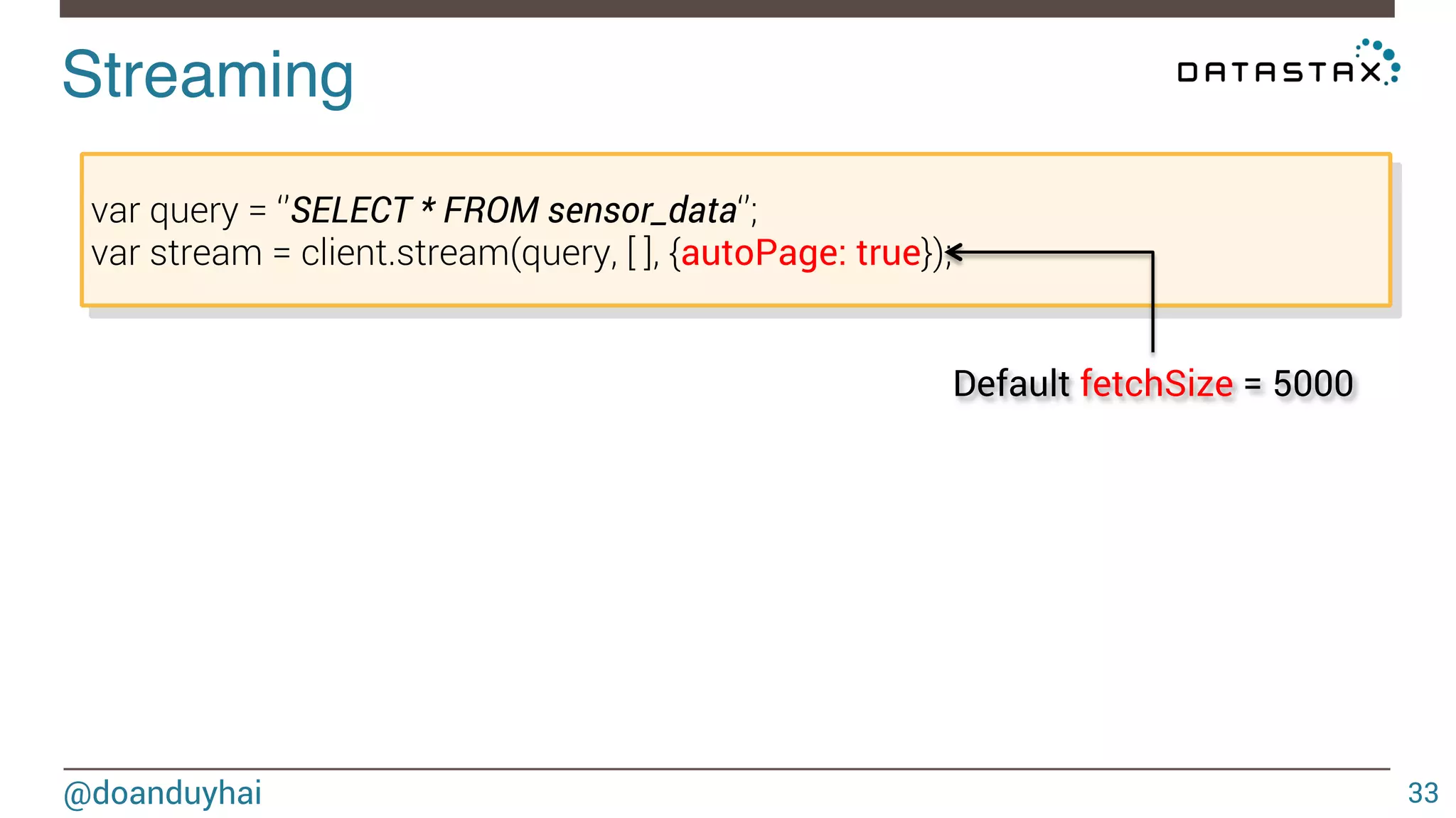 API! 
@doanduyhai 
33 
Insert/Update 
var query = ‘’INSERT INTO sensor_data(id,date,value) VALUES(?, ?, ?)’’; 
client.query(query, 
[‘mySensor’, ‘2014-10-15 12:00:00’, 34.5], 
{prepare: true, consistency: cassandra.types.consistencies.one}, 
function(err) { //error handling }); 
 