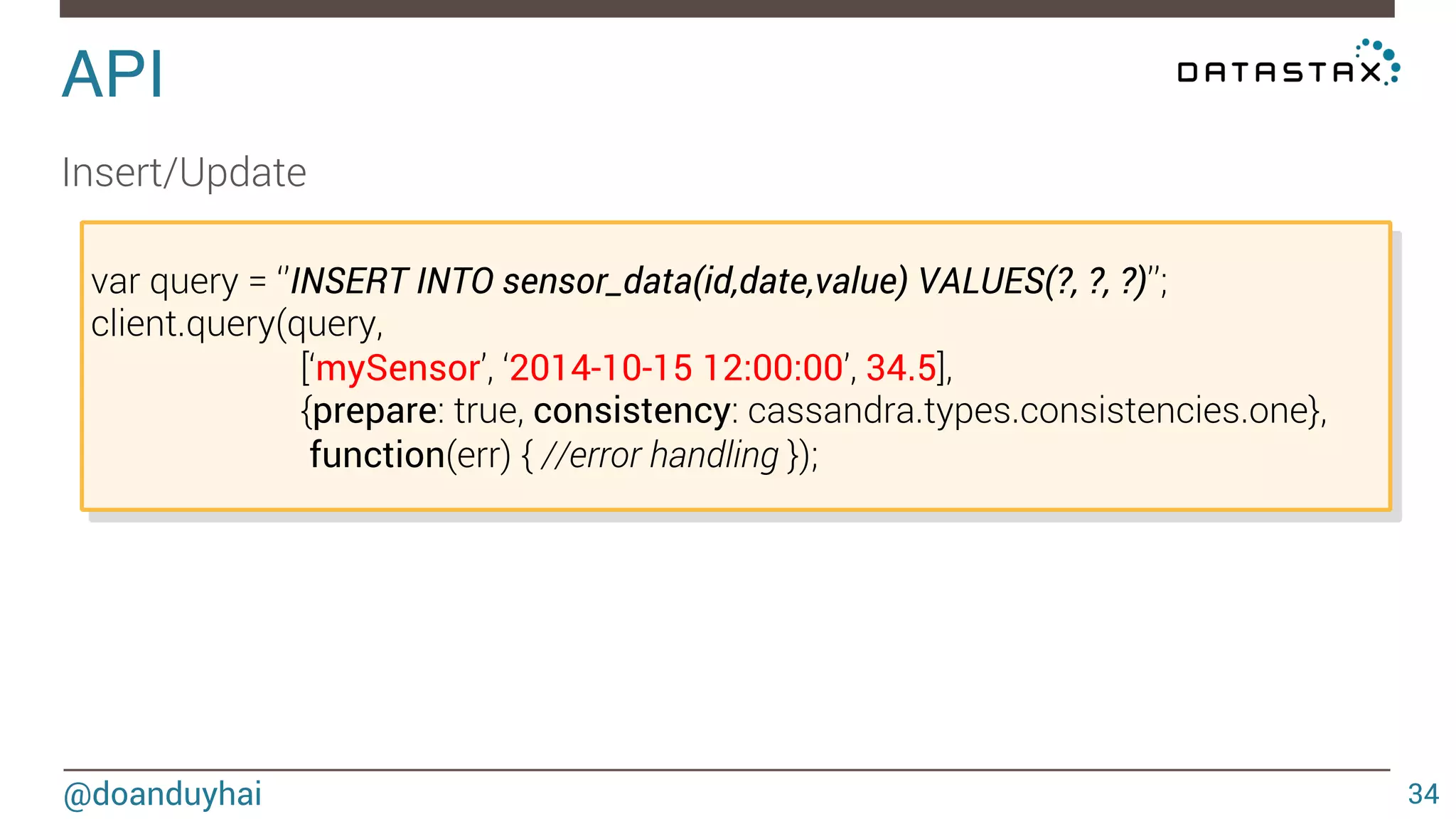 API! 
@doanduyhai 
34 
Select 
var query = ‘’SELECT * sensor_data WHERE id = ?’’; 
client.query(query, 
[‘mySensor’], 
{prepare: true, consistency: cassandra.types.consistencies.one}, 
function(err, result) { 
result.rows.forEach(function(row) { 
console.log(‘value = ‘ + row.value); 
}); 
}); 
 