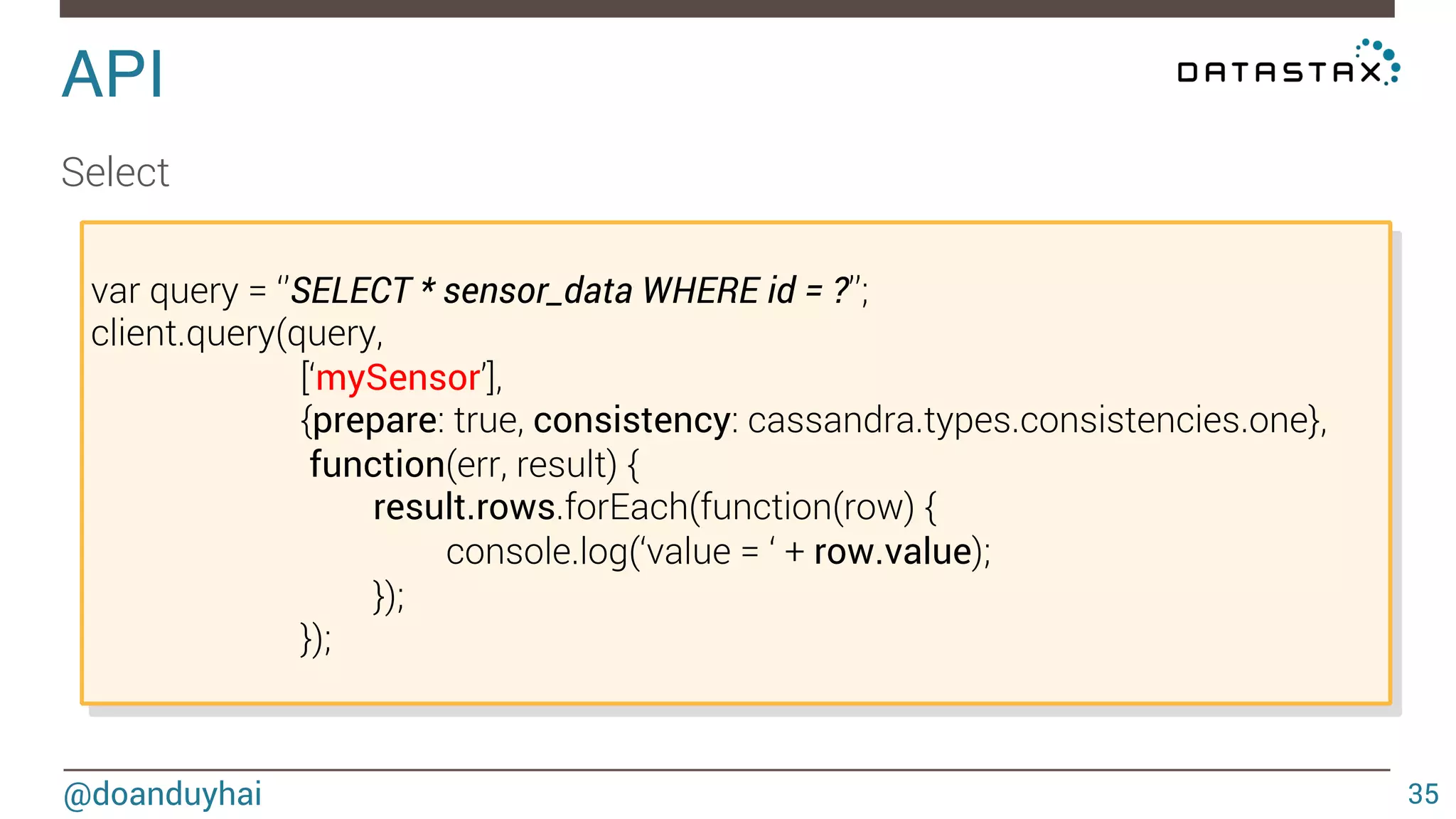 API! 
@doanduyhai 
35 
Client creation 
new cassandra.Client( 
{ 
policies: {}, // load balancing, retry, reconnection 
queryOptions: {}, // default consistency, fetchSize 
protocolOptions: {}, // port 
pooling: {}, // #connection/host 
socketOptions: {}, //timeout 
authProvider: {}, //plain text login/password, SSL 
maxPrepared: 500}); 
 