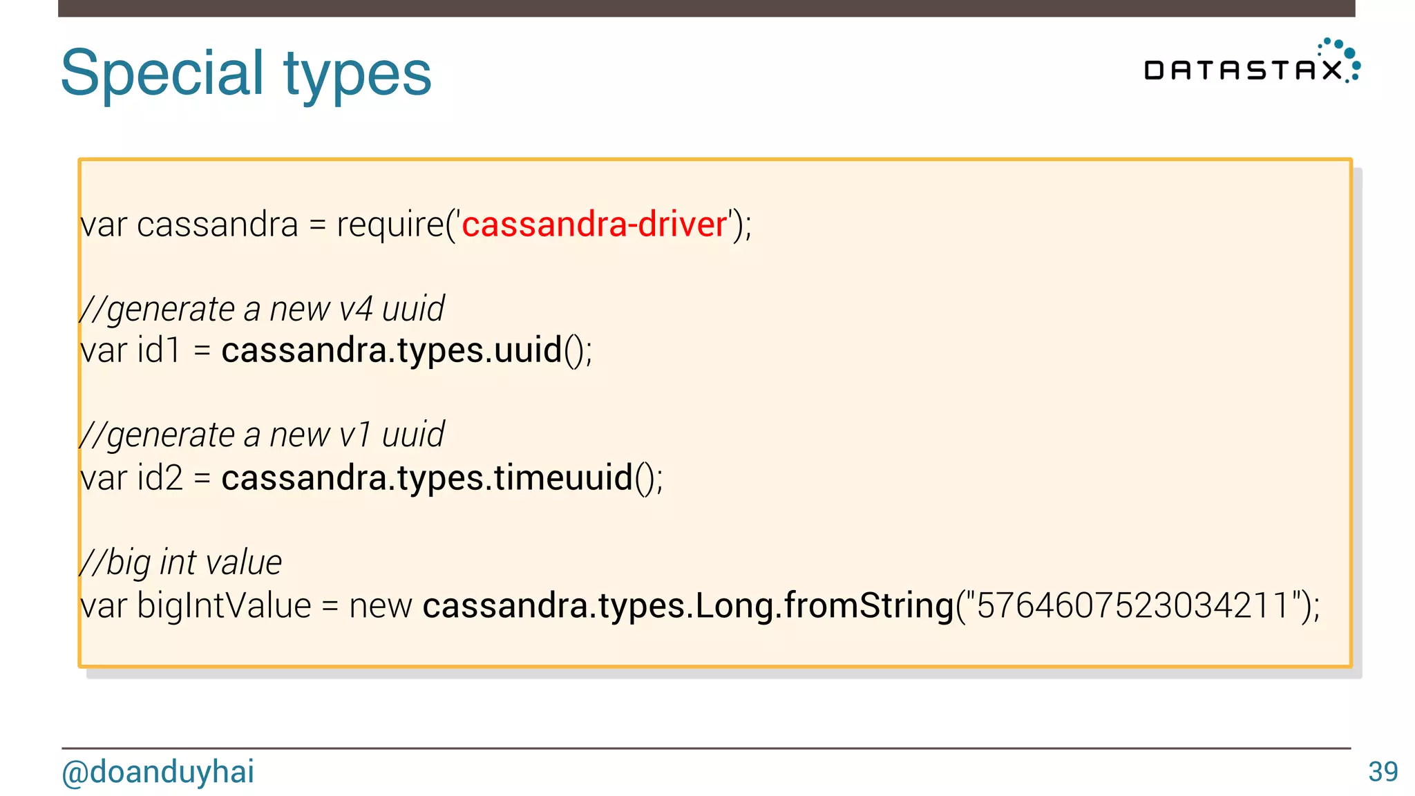 Special types! 
@doanduyhai 
39 
var cassandra = require('cassandra-driver'); 
//generate a new v4 uuid 
var id1 = cassandra.types.uuid(); 
//generate a new v1 uuid 
var id2 = cassandra.types.timeuuid(); 
//big int value 
var bigIntValue = new cassandra.types.Long.fromString("5764607523034211"); 
 