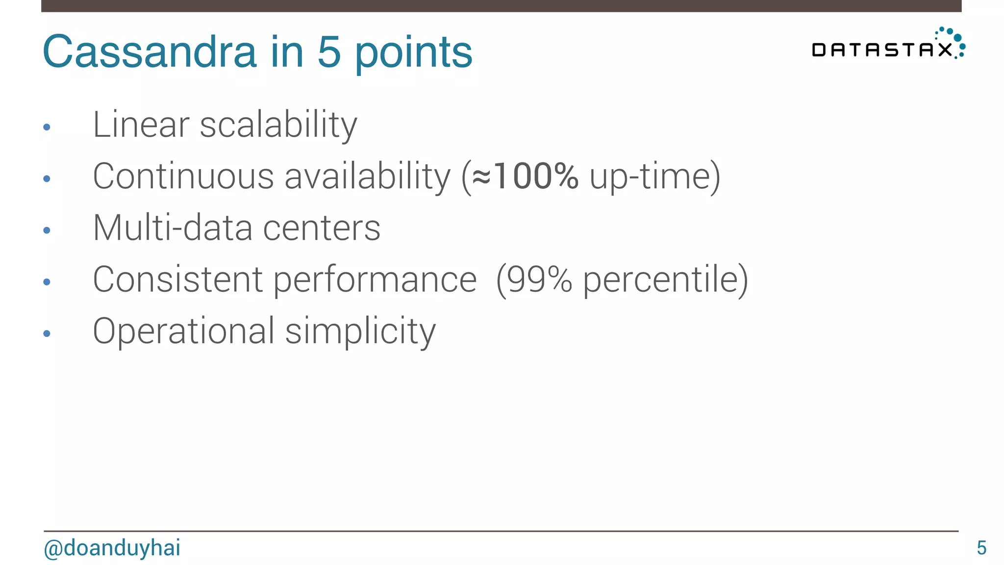 Cassandra in 5 points! 
@doanduyhai 
5 
• Linear scalability 
• Continuous availability (≈100% up-time) 
• Multi-data centers 
• Consistent performance (99% percentile) 
• Operational simplicity 
 