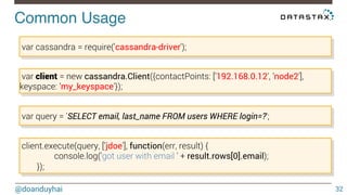 Common Usage! 
@doanduyhai 
32 
var cassandra = require('cassandra-driver'); 
var client = new cassandra.Client({contactPoints: [’192.168.0.12', ’node2'], 
keyspace: ’my_keyspace'}); 
var query = 'SELECT email, last_name FROM users WHERE login=?'; 
client.execute(query, [’jdoe'], function(err, result) { 
console.log('got user with email ' + result.rows[0].email); 
}); 
 