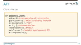 Streaming! 
@doanduyhai 
37 
stream 
.on(‘end’, function() { 
//no more data 
}) 
.on(‘readable’, function() { 
while (row = this.read()) { 
// do something with the row 
} 
}) 
.on(‘error’, function(err) { 
// process error 
}); 
 