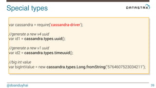 Special types! 
@doanduyhai 
39 
var cassandra = require('cassandra-driver'); 
//generate a new v4 uuid 
var id1 = cassandra.types.uuid(); 
//generate a new v1 uuid 
var id2 = cassandra.types.timeuuid(); 
//big int value 
var bigIntValue = new cassandra.types.Long.fromString("5764607523034211"); 
 