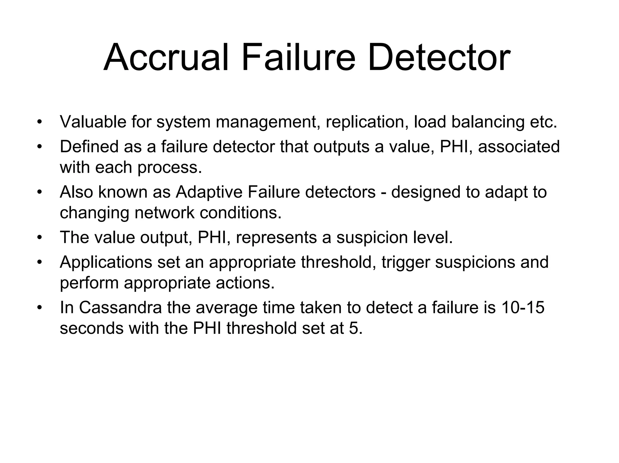 Accrual Failure Detector
•   Valuable for system management, replication, load balancing etc.
•   Defined as a failure detector that outputs a value, PHI, associated
    with each process.
•   Also known as Adaptive Failure detectors - designed to adapt to
    changing network conditions.
•   The value output, PHI, represents a suspicion level.
•   Applications set an appropriate threshold, trigger suspicions and
    perform appropriate actions.
•   In Cassandra the average time taken to detect a failure is 10-15
    seconds with the PHI threshold set at 5.
 