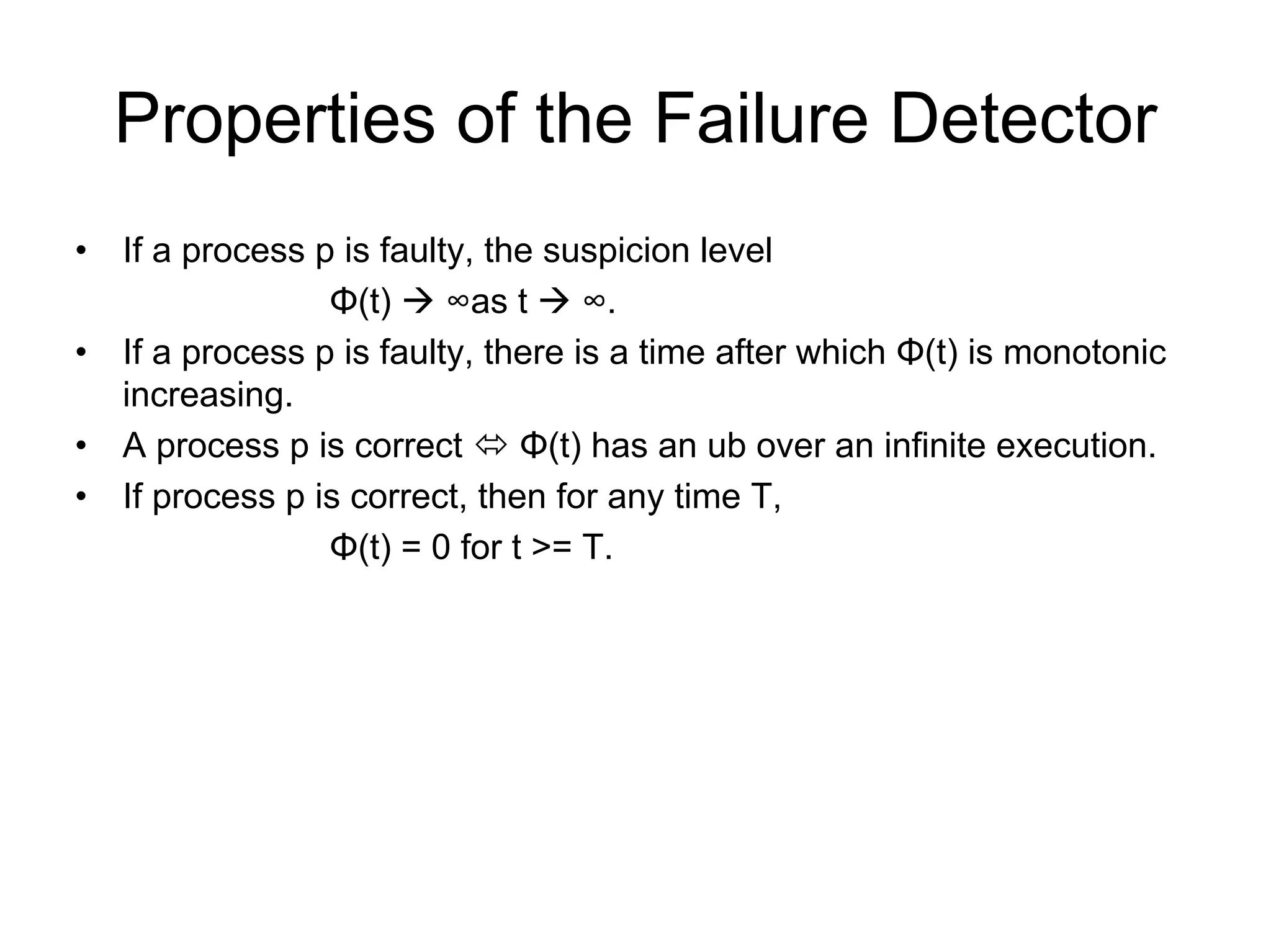 Properties of the Failure Detector
•   If a process p is faulty, the suspicion level
                  Φ(t)     ∞as t     ∞.
•   If a process p is faulty, there is a time after which Φ(t) is monotonic
    increasing.
•   A process p is correct      Φ(t) has an ub over an infinite execution.
•   If process p is correct, then for any time T,
                  Φ(t) = 0 for t >= T.
 