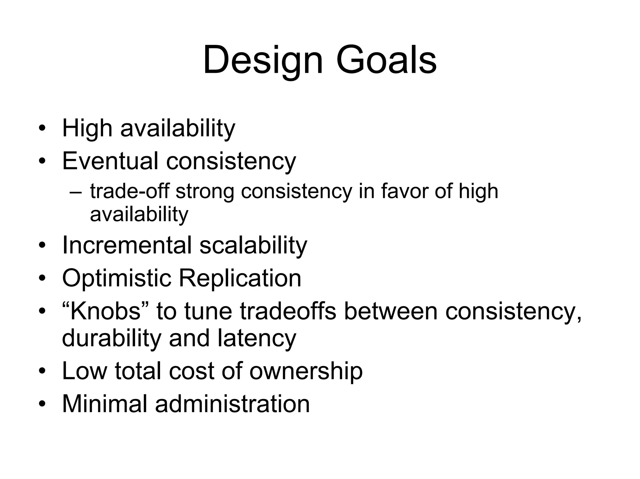 Design Goals
• High availability
• Eventual consistency
  – trade-off strong consistency in favor of high
    availability
• Incremental scalability
• Optimistic Replication
• “Knobs” to tune tradeoffs between consistency,
  durability and latency
• Low total cost of ownership
• Minimal administration
 