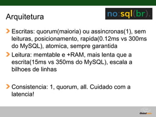 Arquitetura
 Escritas: quorum(maioria) ou assincronas(1), sem
 leituras, posicionamento, rapida(0.12ms vs 300ms
 do MySQL), atomica, sempre garantida
 Leitura: memtable e +RAM, mais lenta que a
 escrita(15ms vs 350ms do MySQL), escala a
 bilhoes de linhas

 Consistencia: 1, quorum, all. Cuidado com a
 latencia!


                                    Globalcode – Open4education
 