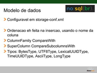 Modelo de dados
 Configuravel em storage-conf.xml

 Ordenacao eh feita na insercao, usando o nome da
 coluna
 ColumnFamily CompareWith
 SuperColumn CompareSubcolumnsWith
 Tipos: BytesType, UTF8Type, LexicalUUIDType,
 TimeUUIDType, AsciiType, LongType


                                    Globalcode – Open4education
 