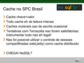 Cache no SPC Brasil
 Cache chave+valor
 Todo cache eh de leitura intensa
 Caches mutaveis sao de escrita ocasional
 Tentativas com Terracotta nao foram satisfatorias:
 instrumentar tudo nao eh legal!
 Nao foi possivel utilizar o controle de sessoes
 compartilhadas web(Jetty) como cache distribuido

 CHEGA! NoSQL?

                                    Globalcode – Open4education
 