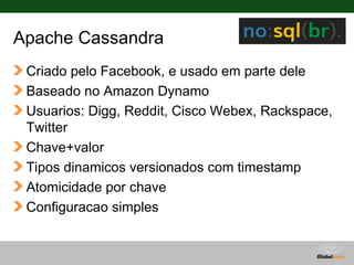 Apache Cassandra
 Criado pelo Facebook, e usado em parte dele
 Baseado no Amazon Dynamo
 Usuarios: Digg, Reddit, Cisco Webex, Rackspace,
 Twitter
 Chave+valor
 Tipos dinamicos versionados com timestamp
 Atomicidade por chave
 Configuracao simples


                                  Globalcode – Open4education
 