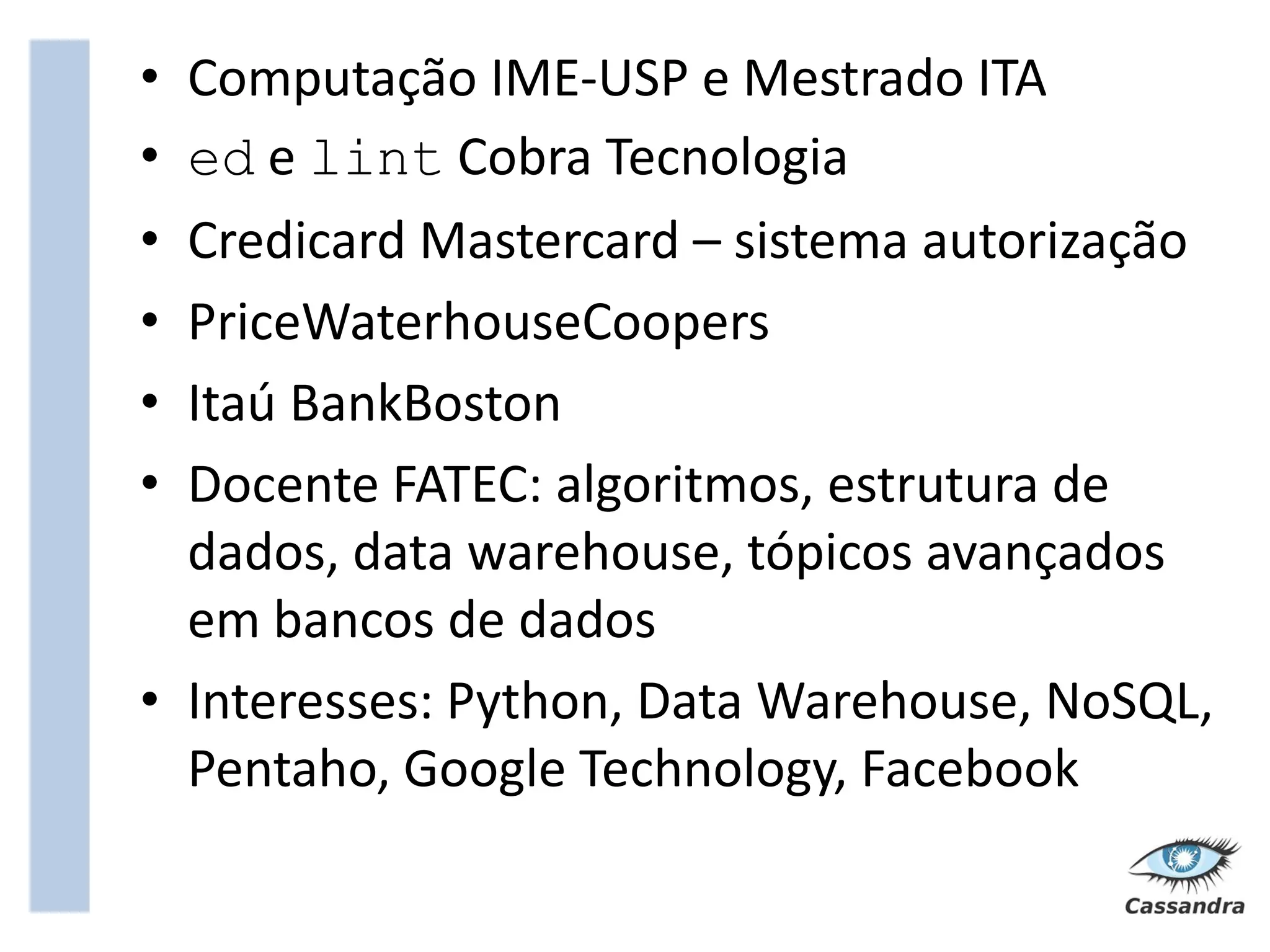 • Computação IME-USP e Mestrado ITA
• ed e lint Cobra Tecnologia
• Credicard Mastercard – sistema autorização
• PriceWaterhouseCoopers
• Itaú BankBoston
• Docente FATEC: algoritmos, estrutura de
  dados, data warehouse, tópicos avançados
  em bancos de dados
• Interesses: Python, Data Warehouse, NoSQL,
  Pentaho, Google Technology, Facebook
 