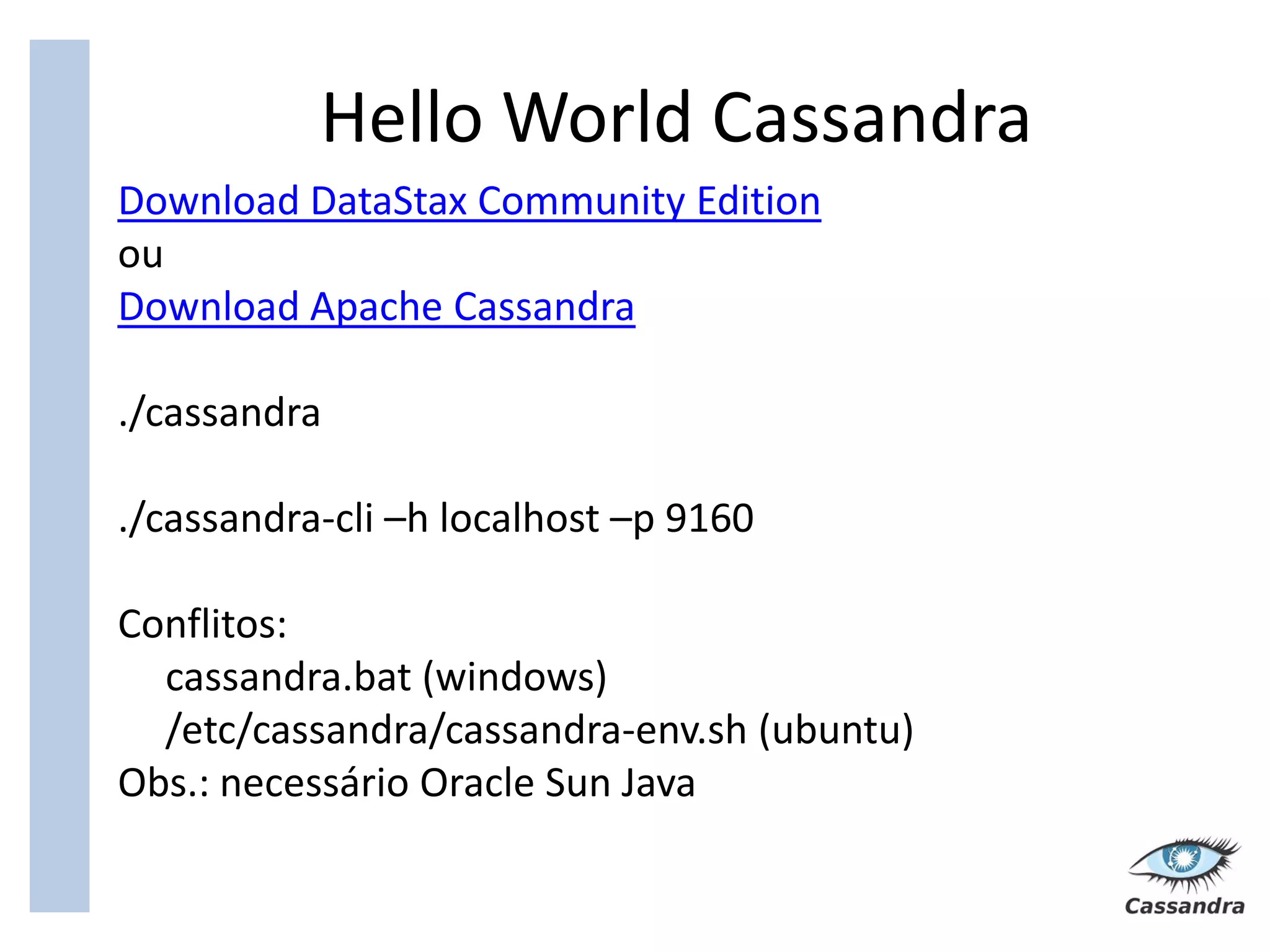 Hello World Cassandra
Download DataStax Community Edition
ou
Download Apache Cassandra

./cassandra

./cassandra-cli –h localhost –p 9160

Conflitos:
  cassandra.bat (windows)
  /etc/cassandra/cassandra-env.sh (ubuntu)
Obs.: necessário Oracle Sun Java
 