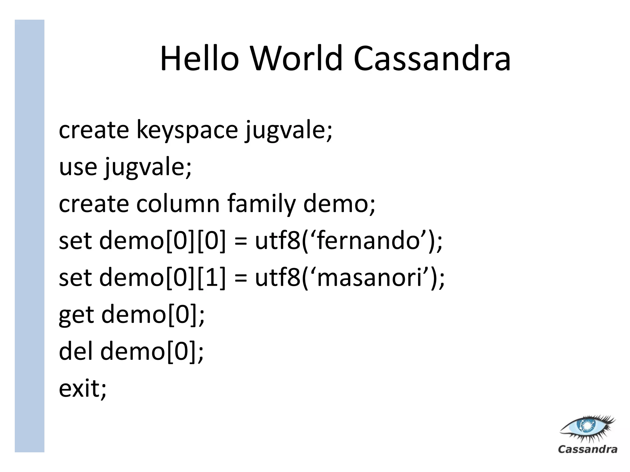 Hello World Cassandra
create keyspace jugvale;
use jugvale;
create column family demo;
set demo[0][0] = utf8(‘fernando’);
set demo[0][1] = utf8(‘masanori’);
get demo[0];
del demo[0];
exit;
 