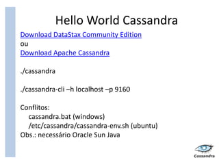 Hello World Cassandra
Download DataStax Community Edition
ou
Download Apache Cassandra

./cassandra

./cassandra-cli –h localhost –p 9160

Conflitos:
  cassandra.bat (windows)
  /etc/cassandra/cassandra-env.sh (ubuntu)
Obs.: necessário Oracle Sun Java
 