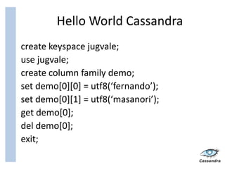 Hello World Cassandra
create keyspace jugvale;
use jugvale;
create column family demo;
set demo[0][0] = utf8(‘fernando’);
set demo[0][1] = utf8(‘masanori’);
get demo[0];
del demo[0];
exit;
 
