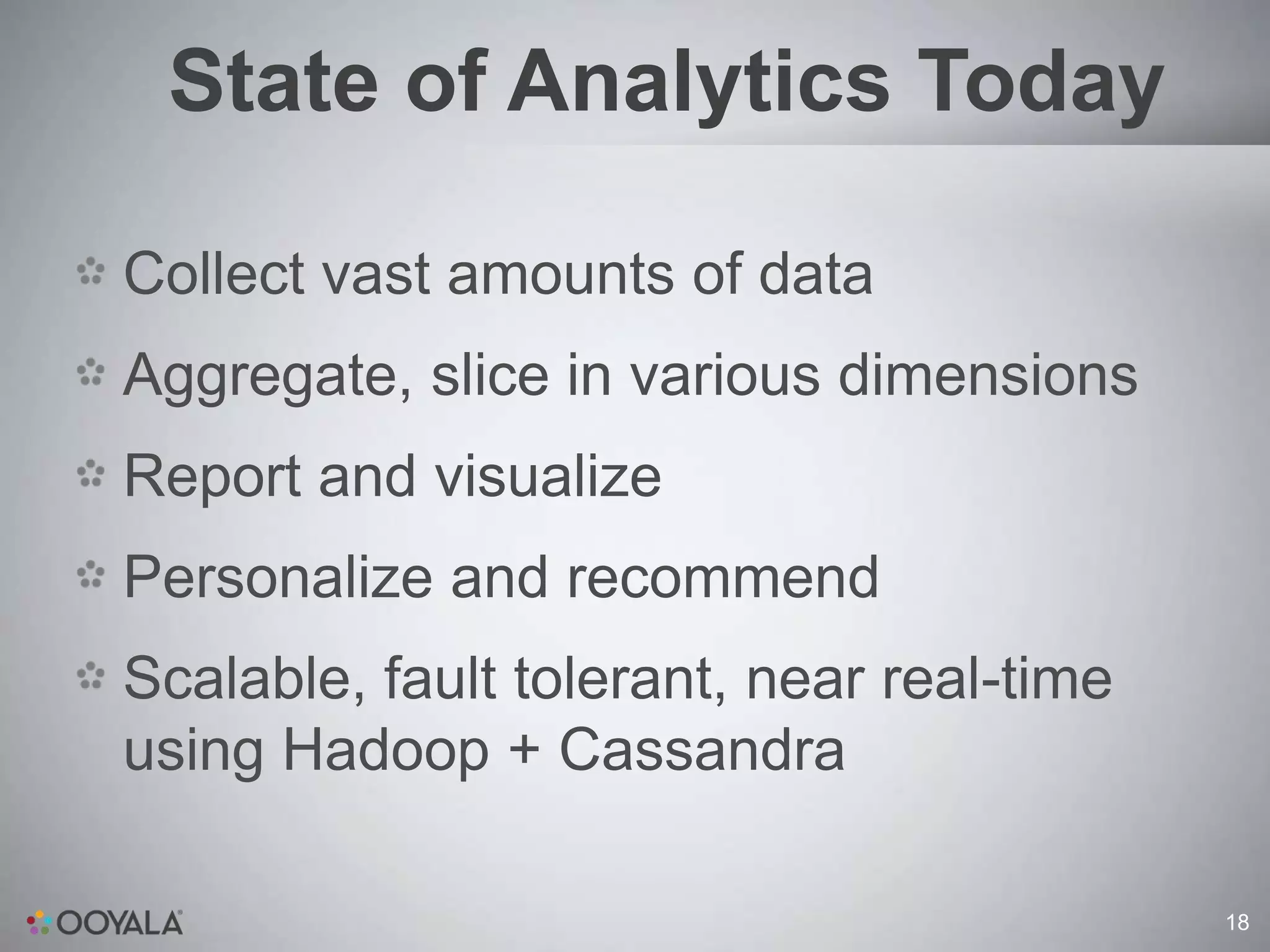 State of Analytics Today

Collect vast amounts of data
Aggregate, slice in various dimensions
Report and visualize
Personalize and recommend
Scalable, fault tolerant, near real-time
using Hadoop + Cassandra

                                           18
 
