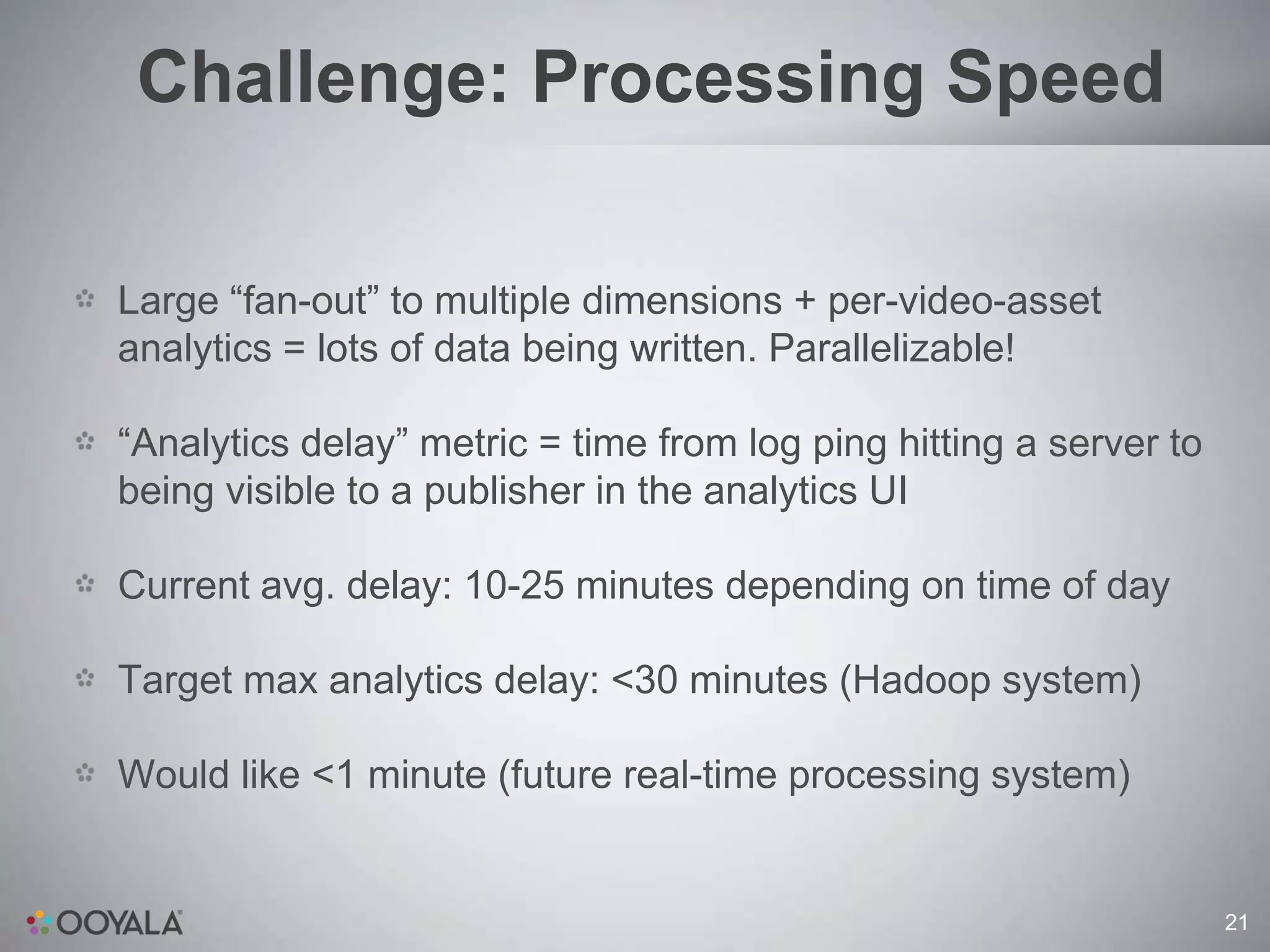 Challenge: Processing Speed

Large “fan-out” to multiple dimensions + per-video-asset
analytics = lots of data being written. Parallelizable!

“Analytics delay” metric = time from log ping hitting a server to
being visible to a publisher in the analytics UI

Current avg. delay: 10-25 minutes depending on time of day

Target max analytics delay: <30 minutes (Hadoop system)

Would like <1 minute (future real-time processing system)


                                                                    21
 