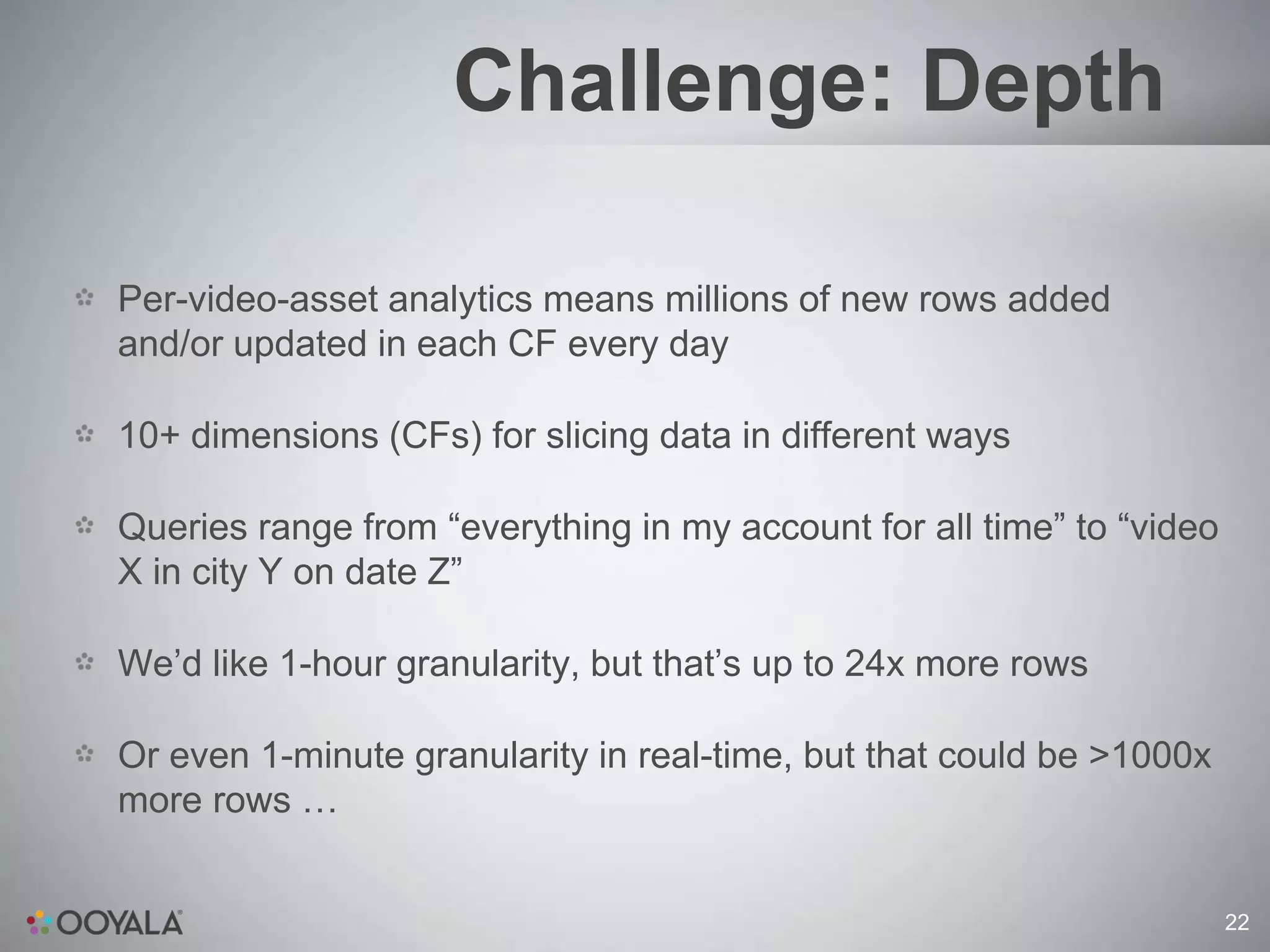 Challenge: Depth

Per-video-asset analytics means millions of new rows added
and/or updated in each CF every day

10+ dimensions (CFs) for slicing data in different ways

Queries range from “everything in my account for all time” to “video
X in city Y on date Z”

We’d like 1-hour granularity, but that’s up to 24x more rows

Or even 1-minute granularity in real-time, but that could be >1000x
more rows …


                                                                       22
 