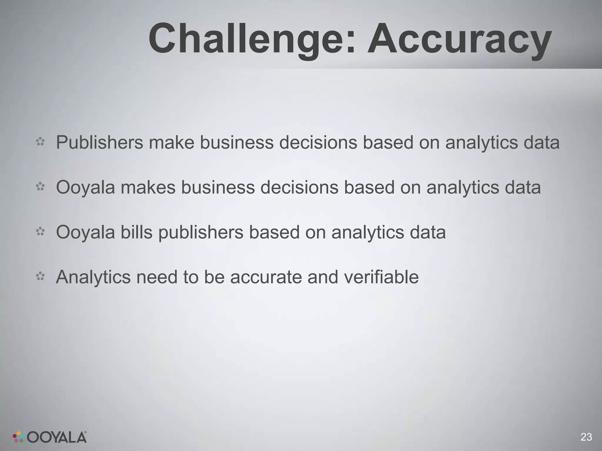 Challenge: Accuracy

Publishers make business decisions based on analytics data

Ooyala makes business decisions based on analytics data

Ooyala bills publishers based on analytics data

Analytics need to be accurate and verifiable




                                                             23
 