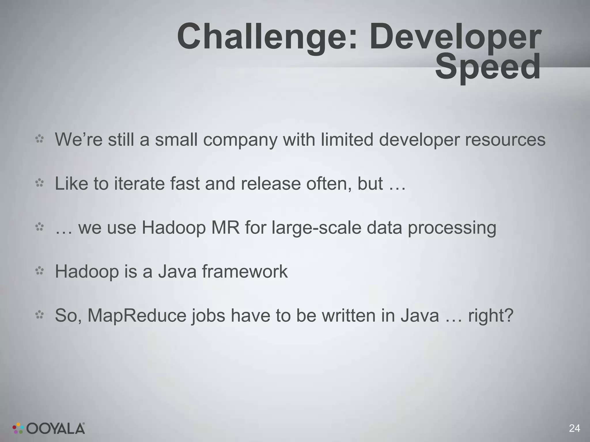 Challenge: Developer
                             Speed
We’re still a small company with limited developer resources

Like to iterate fast and release often, but …

… we use Hadoop MR for large-scale data processing

Hadoop is a Java framework

So, MapReduce jobs have to be written in Java … right?




                                                               24
 