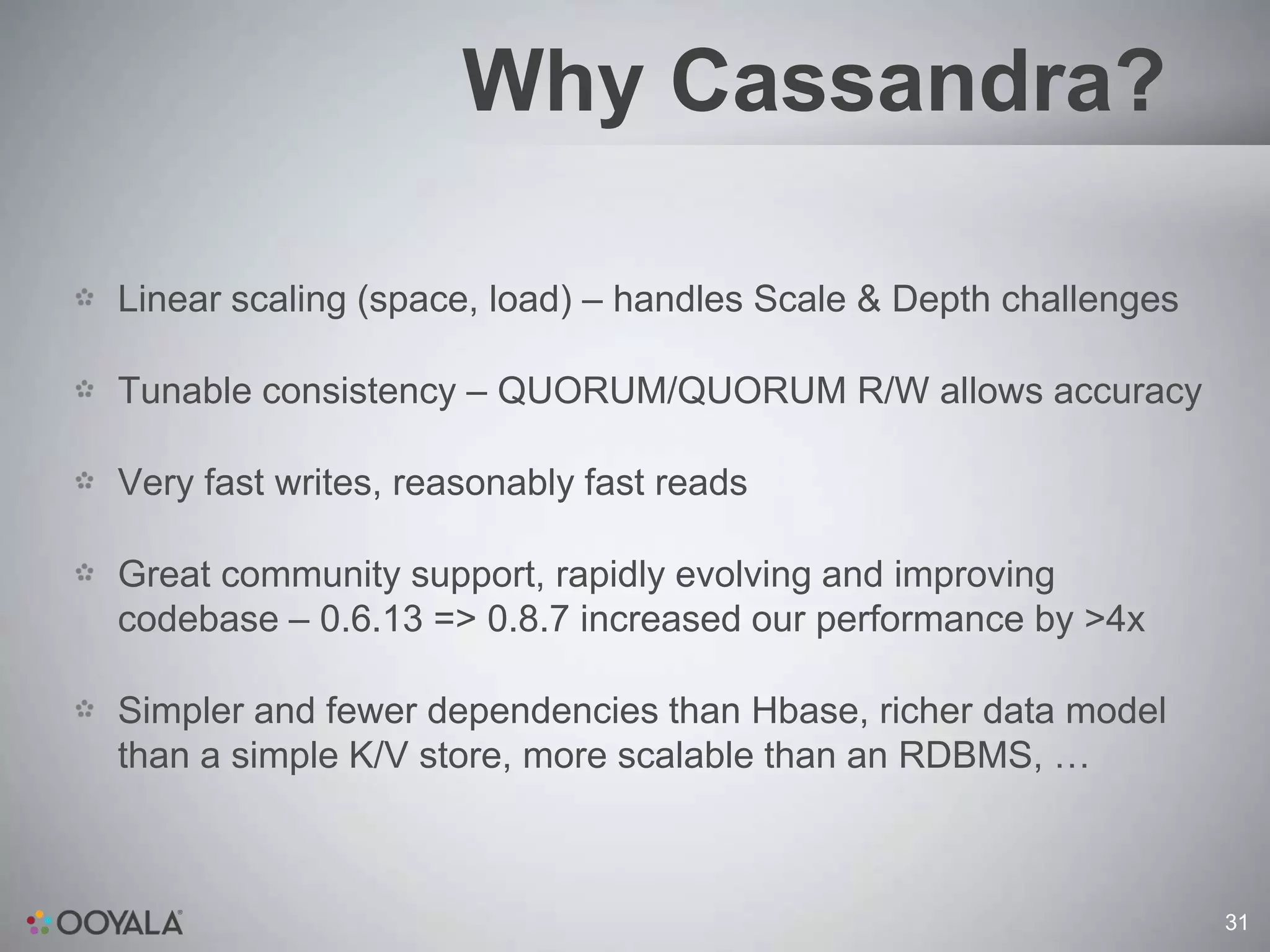 Why Cassandra?

Linear scaling (space, load) – handles Scale & Depth challenges

Tunable consistency – QUORUM/QUORUM R/W allows accuracy

Very fast writes, reasonably fast reads

Great community support, rapidly evolving and improving
codebase – 0.6.13 => 0.8.7 increased our performance by >4x

Simpler and fewer dependencies than Hbase, richer data model
than a simple K/V store, more scalable than an RDBMS, …



                                                                  31
 